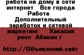 работа на дому в сети интернет - Все города Работа » Дополнительный заработок и сетевой маркетинг   . Хакасия респ.,Абакан г.